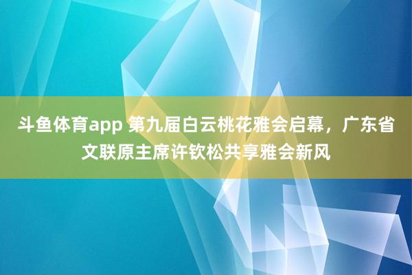 斗鱼体育app 第九届白云桃花雅会启幕，广东省文联原主席许钦松共享雅会新风