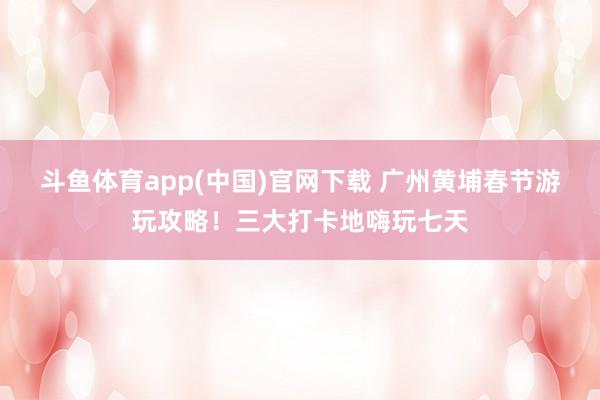 斗鱼体育app(中国)官网下载 广州黄埔春节游玩攻略！三大打卡地嗨玩七天