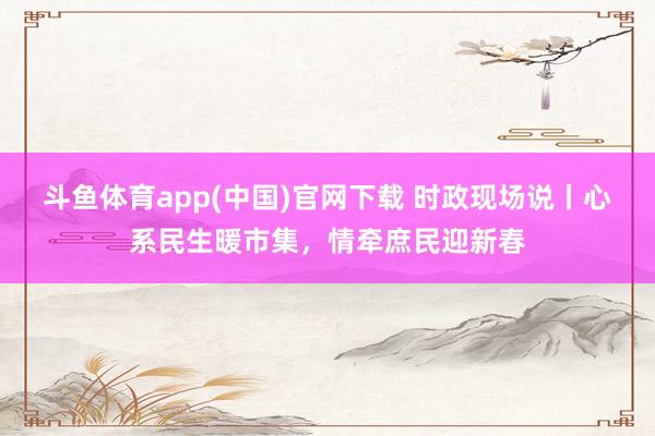 斗鱼体育app(中国)官网下载 时政现场说丨心系民生暖市集，情牵庶民迎新春
