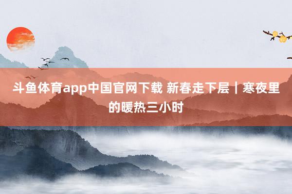 斗鱼体育app中国官网下载 新春走下层｜寒夜里的暖热三小时