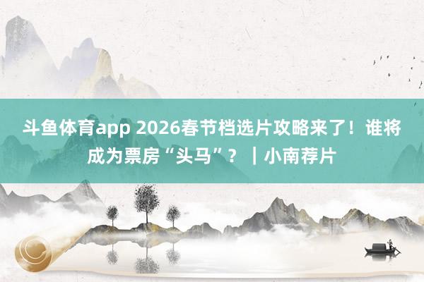 斗鱼体育app 2026春节档选片攻略来了！谁将成为票房“头马”？｜小南荐片