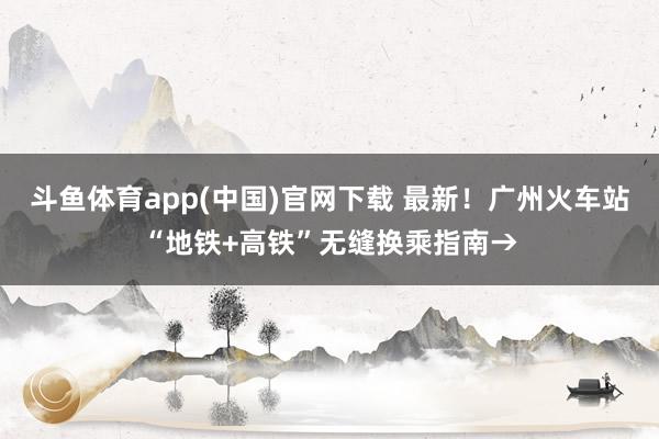 斗鱼体育app(中国)官网下载 最新！广州火车站“地铁+高铁”无缝换乘指南→