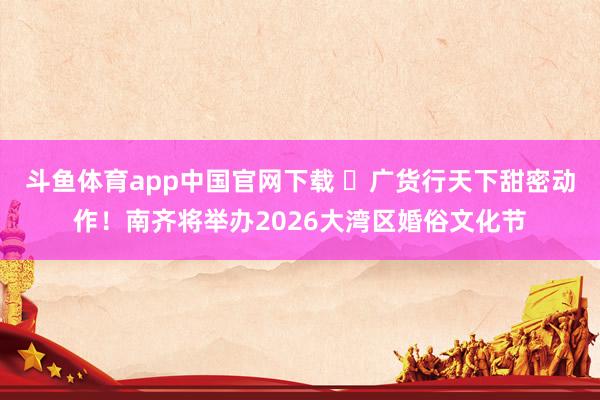 斗鱼体育app中国官网下载 ​广货行天下甜密动作！南齐将举办2026大湾区婚俗文化节