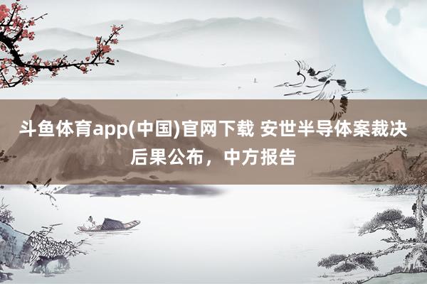 斗鱼体育app(中国)官网下载 安世半导体案裁决后果公布，中方报告