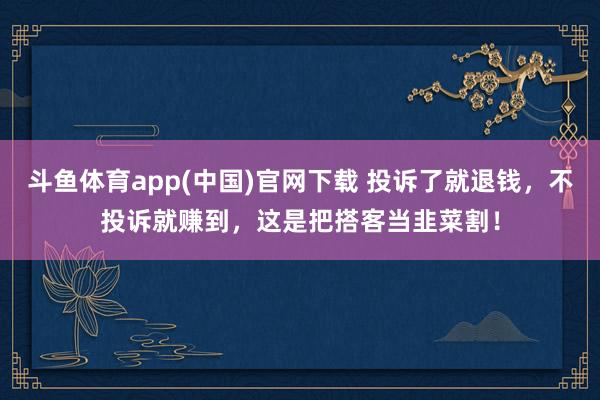 斗鱼体育app(中国)官网下载 投诉了就退钱，不投诉就赚到，这是把搭客当韭菜割！