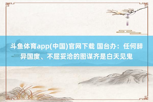 斗鱼体育app(中国)官网下载 国台办：任何辞异国度、不屈妥洽的图谋齐是白天见鬼