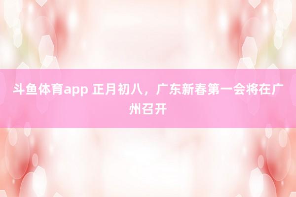 斗鱼体育app 正月初八，广东新春第一会将在广州召开