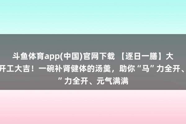 斗鱼体育app(中国)官网下载 【逐日一膳】大岁首八，开工大吉！一碗补肾健体的汤羹，助你“马”力全开、元气满满