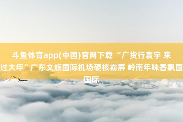 斗鱼体育app(中国)官网下载 “广货行寰宇 来粤过大年”广东文旅国际机场硬核霸屏 岭南年味香飘国际
