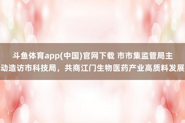 斗鱼体育app(中国)官网下载 市市集监管局主动造访市科技局，共商江门生物医药产业高质料发展