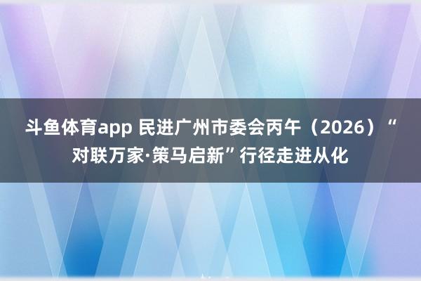 斗鱼体育app 民进广州市委会丙午（2026）“对联万家·策马启新”行径走进从化