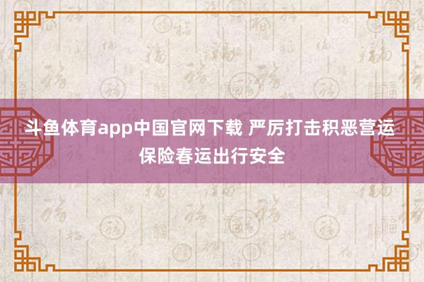 斗鱼体育app中国官网下载 严厉打击积恶营运 保险春运出行安全