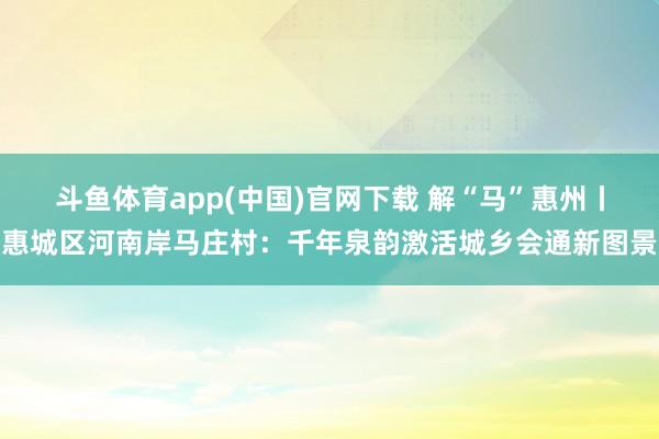 斗鱼体育app(中国)官网下载 解“马”惠州丨惠城区河南岸马庄村：千年泉韵激活城乡会通新图景