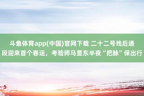 斗鱼体育app(中国)官网下载 二十二号线后通段迎来首个春运，考验师马显东半夜“把脉”保出行