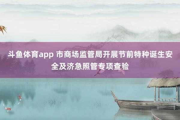 斗鱼体育app 市商场监管局开展节前特种诞生安全及济急照管专项查验