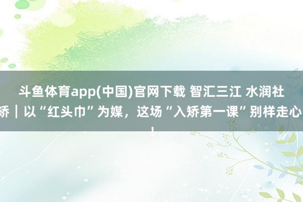 斗鱼体育app(中国)官网下载 智汇三江 水润社矫┃以“红头巾”为媒，这场“入矫第一课”别样走心！