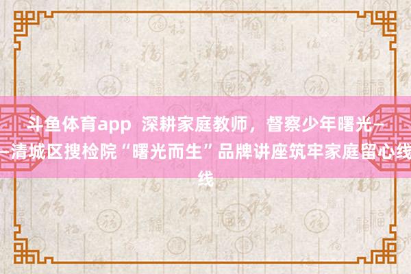 斗鱼体育app  深耕家庭教师，督察少年曙光——清城区搜检院“曙光而生”品牌讲座筑牢家庭留心线