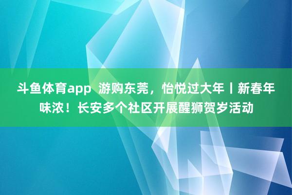 斗鱼体育app  游购东莞，怡悦过大年丨新春年味浓！长安多个社区开展醒狮贺岁活动