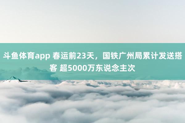 斗鱼体育app 春运前23天，国铁广州局累计发送搭客 超5000万东说念主次