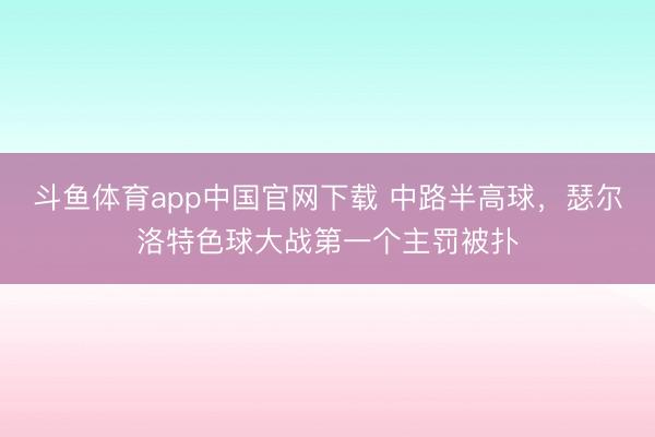 斗鱼体育app中国官网下载 中路半高球，瑟尔洛特色球大战第一个主罚被扑