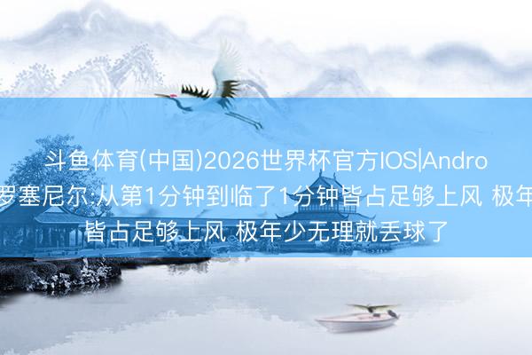 斗鱼体育(中国)2026世界杯官方IOS|Android手机app下载 罗塞尼尔:从第1分钟到临了1分钟皆占足够上风 极年少无理就丢球了