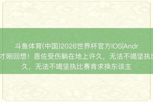 斗鱼体育(中国)2026世界杯官方IOS|Android手机app下载 才刚回想!恩佐受伤躺在地上许久,无法不竭坚执比赛肯求换东谈主