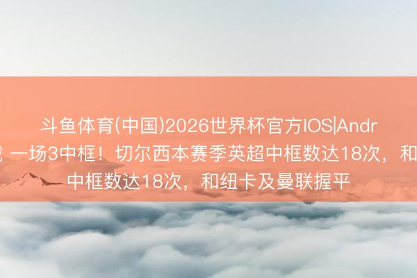 斗鱼体育(中国)2026世界杯官方IOS|Android手机app下载 一场3中框！切尔西本赛季英超中框数达18次，和纽卡及曼联握平