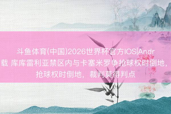 斗鱼体育(中国)2026世界杯官方IOS|Android手机app下载 库库雷利亚禁区内与卡塞米罗争抢球权时倒地，裁判莫得判点