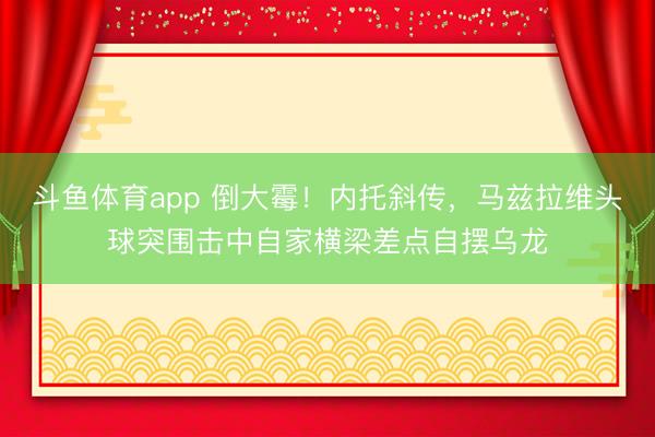 斗鱼体育app 倒大霉！内托斜传，马兹拉维头球突围击中自家横梁差点自摆乌龙