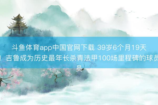 斗鱼体育app中国官网下载 39岁6个月19天！吉鲁成为历史最年长杀青法甲100场里程碑的球员