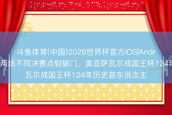 斗鱼体育(中国)2026世界杯官方IOS|Android手机app下载 两场不同决赛点射破门，奥亚萨瓦尔成国王杯124年历史首东说念主