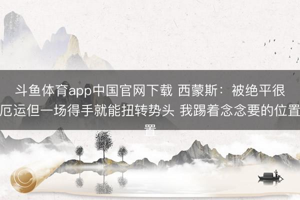 斗鱼体育app中国官网下载 西蒙斯：被绝平很厄运但一场得手就能扭转势头 我踢着念念要的位置
