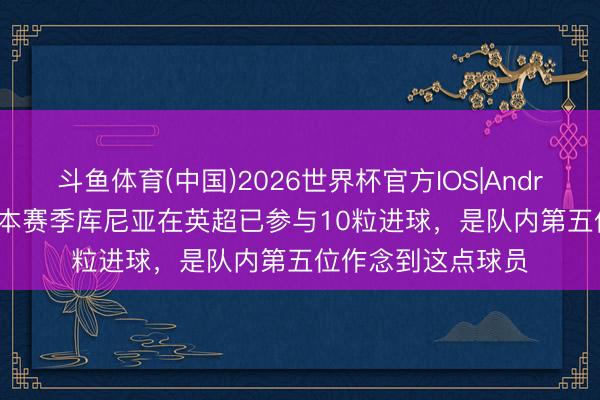 斗鱼体育(中国)2026世界杯官方IOS|Android手机app下载 本赛季库尼亚在英超已参与10粒进球，是队内第五位作念到这点球员
