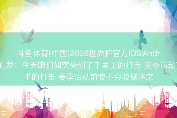 斗鱼体育(中国)2026世界杯官方IOS|Android手机app下载 孔蒂：今天咱们如实受到了千里重的打击 赛季活动前我不会驳倒将来