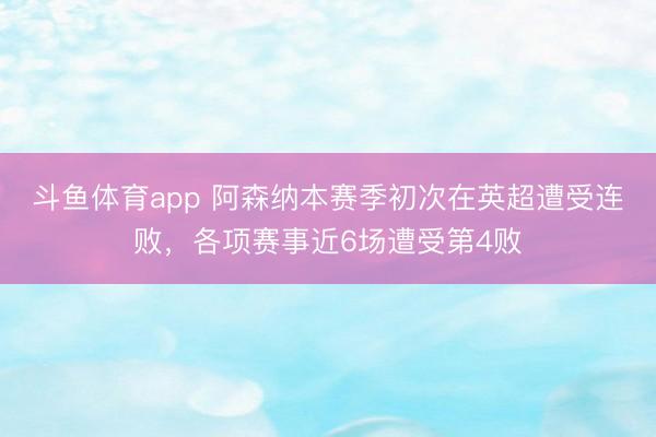 斗鱼体育app 阿森纳本赛季初次在英超遭受连败，各项赛事近6场遭受第4败