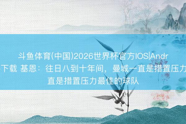 斗鱼体育(中国)2026世界杯官方IOS|Android手机app下载 基恩：往日八到十年间，曼城一直是措置压力最佳的球队