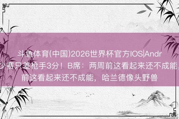 斗鱼体育(中国)2026世界杯官方IOS|Android手机app下载 少赛只差枪手3分！B席：两周前这看起来还不成能，哈兰德像头野兽