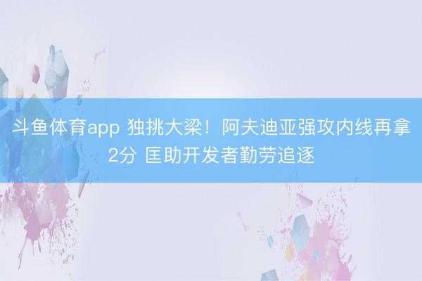 斗鱼体育app 独挑大梁！阿夫迪亚强攻内线再拿2分 匡助开发者勤劳追逐