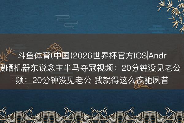 斗鱼体育(中国)2026世界杯官方IOS|Android手机app下载 库嫂晒机器东说念主半马夺冠视频：20分钟没见老公 我就得这么疾驰夙昔