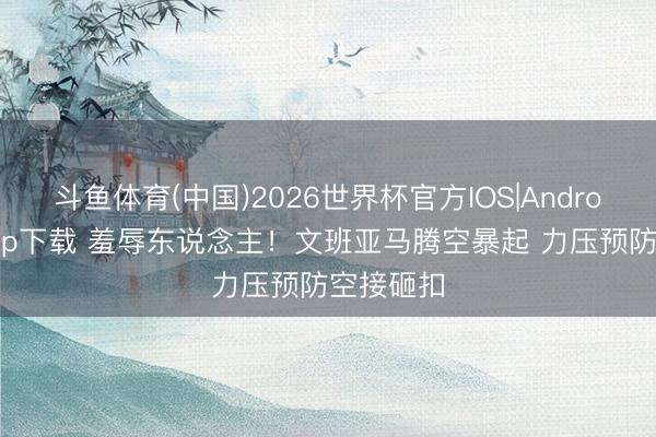 斗鱼体育(中国)2026世界杯官方IOS|Android手机app下载 羞辱东说念主！文班亚马腾空暴起 力压预防空接砸扣