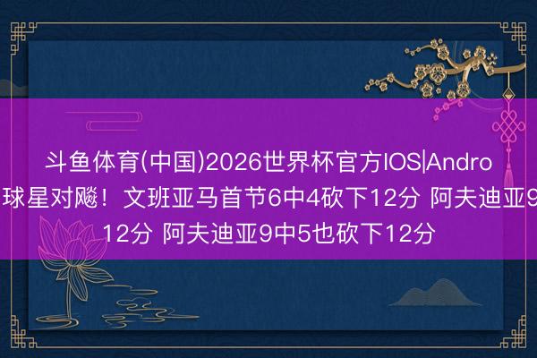 斗鱼体育(中国)2026世界杯官方IOS|Android手机app下载 球星对飚！文班亚马首节6中4砍下12分 阿夫迪亚9中5也砍下12分