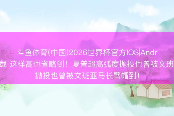 斗鱼体育(中国)2026世界杯官方IOS|Android手机app下载 这样高也省略到！夏普超高弧度抛投也曾被文班亚马长臂帽到！