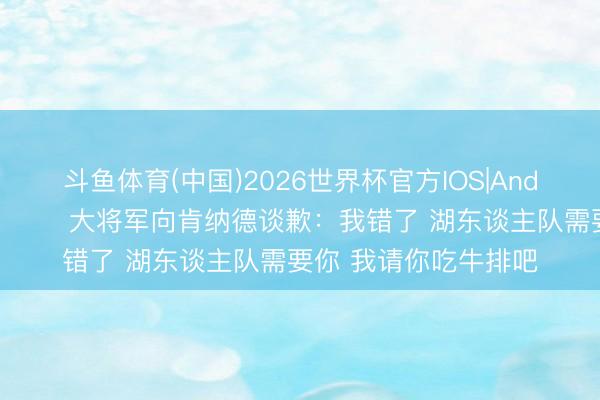 斗鱼体育(中国)2026世界杯官方IOS|Android手机app下载 😂大将军向肯纳德谈歉：我错了 湖东谈主队需要你 我请你吃牛排吧