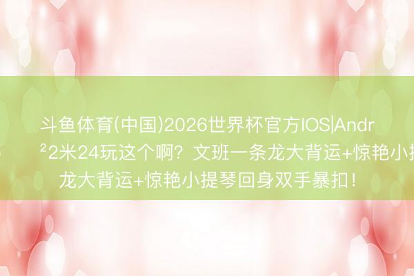 斗鱼体育(中国)2026世界杯官方IOS|Android手机app下载 😲2米24玩这个啊？文班一条龙大背运+惊艳小提琴回身双手暴扣！