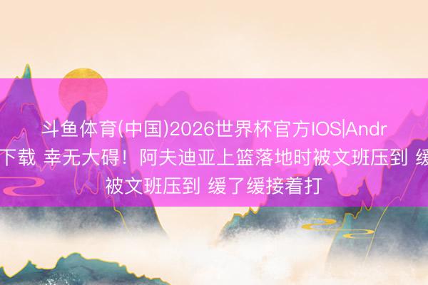 斗鱼体育(中国)2026世界杯官方IOS|Android手机app下载 幸无大碍！阿夫迪亚上篮落地时被文班压到 缓了缓接着打