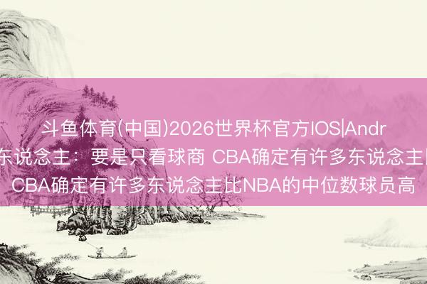 斗鱼体育(中国)2026世界杯官方IOS|Android手机app下载 媒体东说念主:要是只看球商 CBA确定有许多东说念主比NBA的中位数球员高
