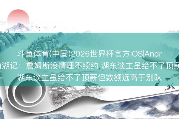 斗鱼体育(中国)2026世界杯官方IOS|Android手机app下载 前湖记：詹姆斯没情理不续约 湖东谈主虽给不了顶薪但数额远高于别队