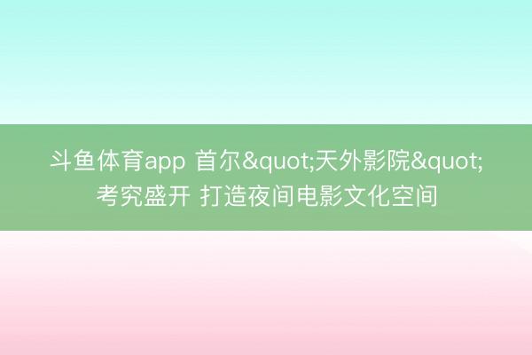 斗鱼体育app 首尔"天外影院"考究盛开 打造夜间电影文化空间