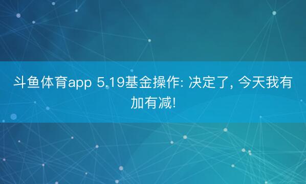 斗鱼体育app 5.19基金操作: 决定了， 今天我有加有减!