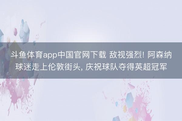 斗鱼体育app中国官网下载 敌视强烈! 阿森纳球迷走上伦敦街头， 庆祝球队夺得英超冠军